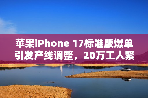 苹果iPhone 17标准版爆单引发产线调整，20万工人紧急赶工