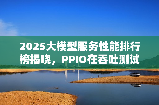 2025大模型服务性能排行榜揭晓,PPIO在吞吐测试中荣登榜首 2025大模型服务性能排行榜揭晓,PPIO在吞吐测试中荣登榜首