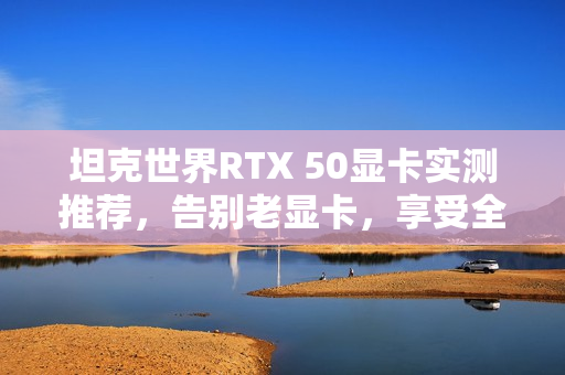 坦克世界RTX 50显卡实测推荐，告别老显卡，享受全新游戏体验