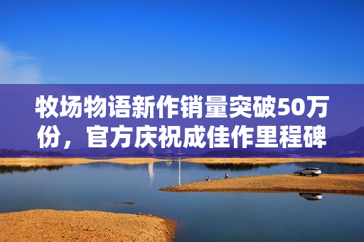 牧场物语新作销量突破50万份,官方庆祝成佳作里程碑 牧场物语新作销量突破50万份,官方庆祝成佳作里程碑
