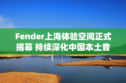 Fender上海体验空间正式揭幕 持续深化中国本土音乐人和玩家社群联结(fender china)