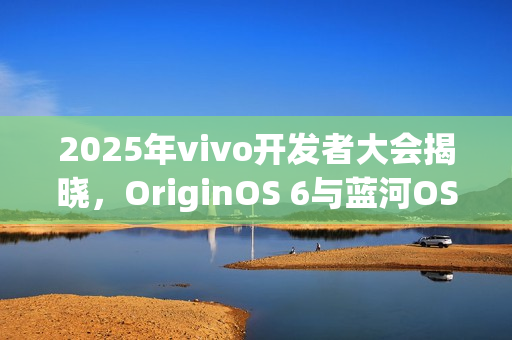 2025年vivo开发者大会揭晓，OriginOS 6与蓝河OS 3同台亮相