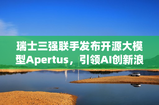 瑞士三强联手发布开源大模型Apertus,引领AI创新浪潮 瑞士三强联手发布开源大模型Apertus,引领AI创新浪潮
