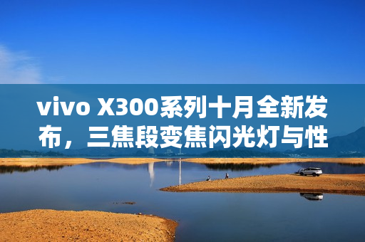 vivo X300系列十月全新发布，三焦段变焦闪光灯与性能全面革新