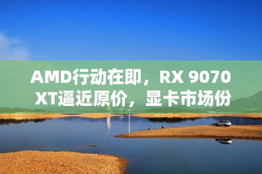 AMD行动在即,RX 9070 XT逼近原价,显卡市场份额保卫战打响 AMD行动在即,RX 9070 XT逼近原价,显卡市场份额保卫战打响