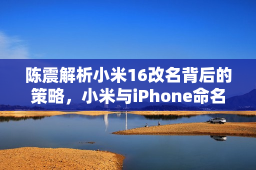 陈震解析小米16改名背后的策略,小米与iPhone命名对决的启示 陈震解析小米16改名背后的策略,小米与iPhone命名对决的启示