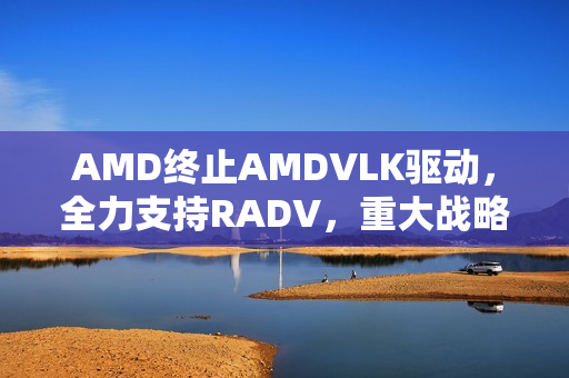 AMD终止AMDVLK驱动，全力支持RADV，重大战略调整宣布！