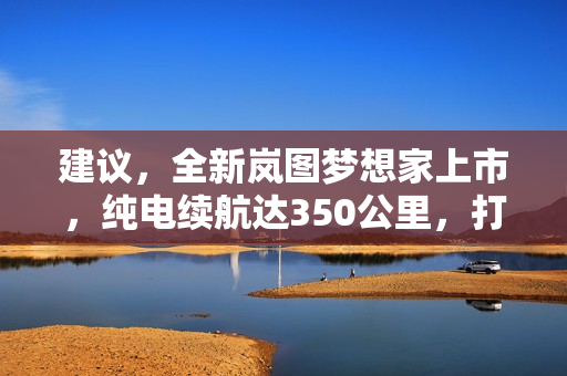 建议，全新岚图梦想家上市，纯电续航达350公里，打破行业局限！