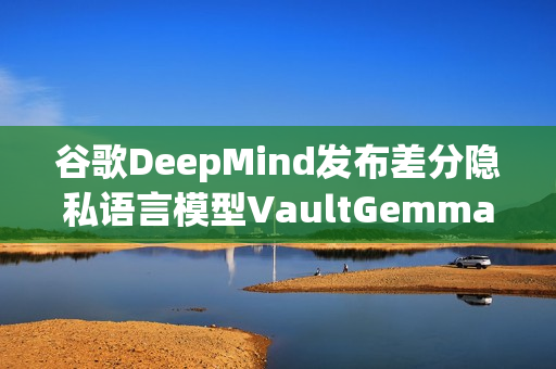谷歌DeepMind发布差分隐私语言模型VaultGemma揭秘语言处理新篇章 谷歌DeepMind发布差分隐私语言模型VaultGemma揭秘语言处理新篇章