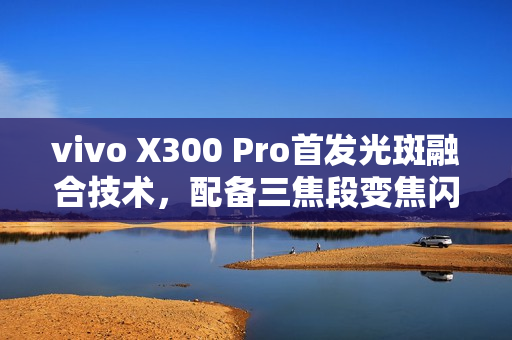 vivo X300 Pro首发光斑融合技术，配备三焦段变焦闪光灯，拍照新境界