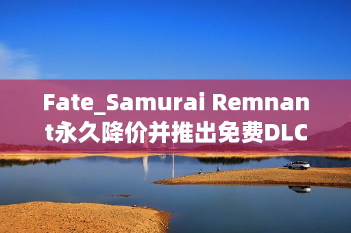 Fate_Samurai Remnant永久降价并推出免费DLC更新，全平台畅游无阻！