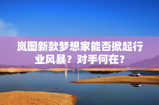 岚图新款梦想家能否掀起行业风暴?对手何在? 岚图新款梦想家能否掀起行业风暴?对手何在?