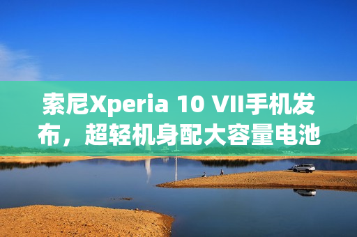 索尼Xperia 10 VII手机发布，超轻机身配大容量电池