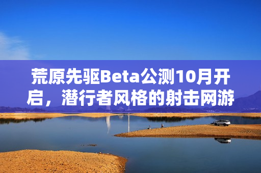 荒原先驱Beta公测10月开启，潜行者风格的射击网游体验