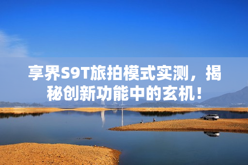 享界S9T旅拍模式实测，揭秘创新功能中的玄机！