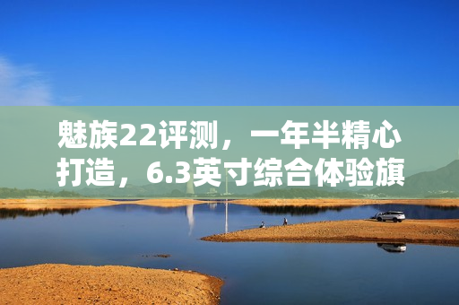 魅族22评测，一年半精心打造，6.3英寸综合体验旗舰手机重磅来袭！