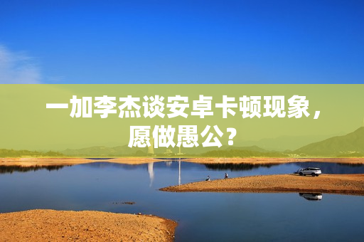 一加李杰谈安卓卡顿现象，愿做愚公？