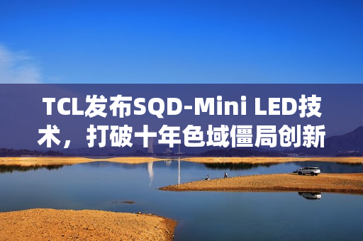 TCL发布SQD-Mini LED技术，打破十年色域僵局创新突破