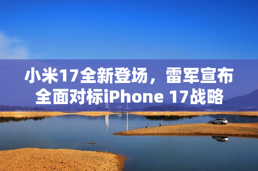 小米17全新登场，雷军宣布全面对标iPhone 17战略