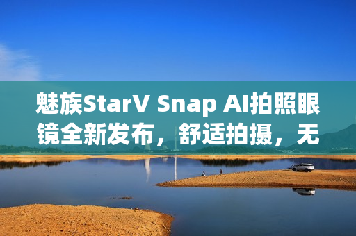 魅族StarV Snap AI拍照眼镜全新发布，舒适拍摄，无压鼻梁不沾指纹，无限拍摄体验