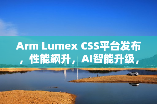 Arm Lumex CSS平台发布，性能飙升，AI智能升级，效率飞跃提升