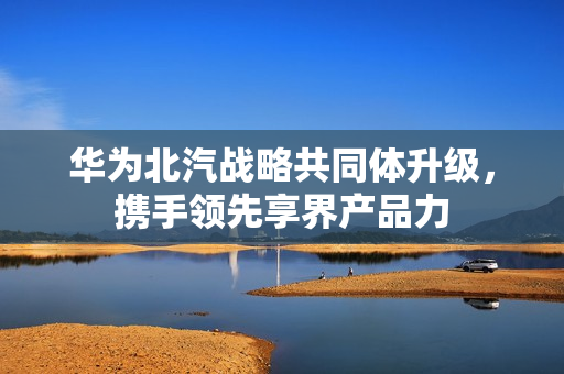 华为北汽战略共同体升级，携手领先享界产品力