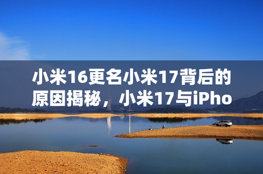 小米16更名小米17背后的原因揭秘，小米17与iPhone的竞争对标
