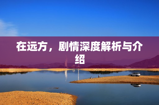 在远方,剧情深度解析与介绍 在远方,剧情深度解析与介绍