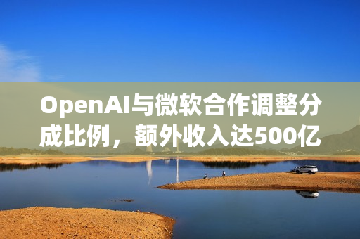 OpenAI与微软合作调整分成比例，额外收入达500亿美元
