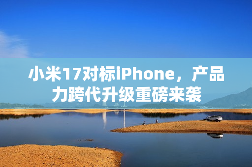 小米17对标iPhone，产品力跨代升级重磅来袭