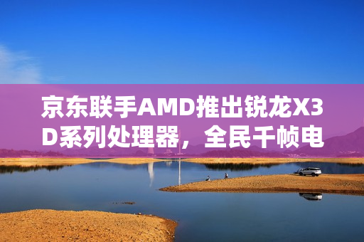京东联手AMD推出锐龙X3D系列处理器，全民千帧电竞时代来临