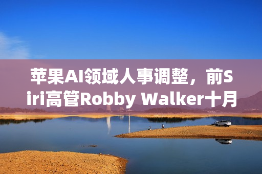 苹果AI领域人事调整,前Siri高管Robby Walker十月离职 苹果AI领域人事调整,前Siri高管Robby Walker十月离职