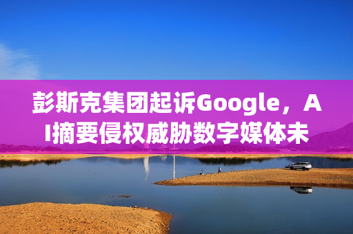 彭斯克集团起诉Google，AI摘要侵权威胁数字媒体未来