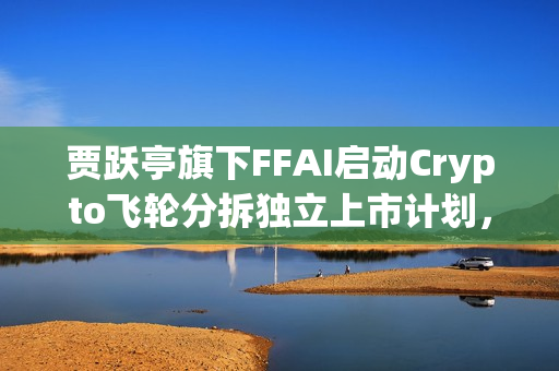 贾跃亭旗下FFAI启动Crypto飞轮分拆独立上市计划,新一轮融资动向揭晓 贾跃亭旗下FFAI启动Crypto飞轮分拆独立上市计划,新一轮融资动向揭晓