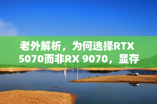 老外解析，为何选择RTX 5070而非RX 9070，显存差距背后的四大原因揭秘