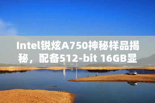 Intel锐炫A750神秘样品揭秘，配备512-bit 16GB显存曝光