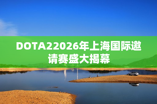 DOTA22026年上海国际邀请赛盛大揭幕 DOTA22026年上海国际邀请赛盛大揭幕