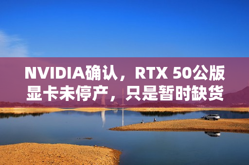 NVIDIA确认，RTX 50公版显卡未停产，只是暂时缺货，官网下架实为调整供应策略