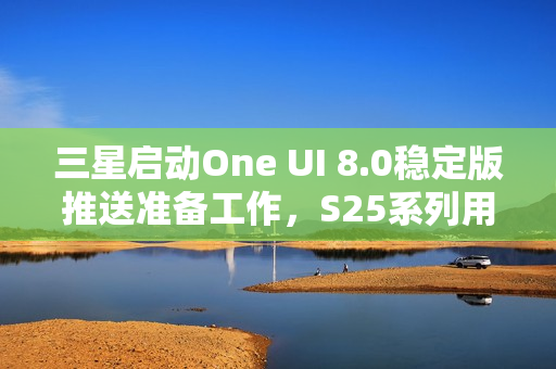三星启动One UI 8.0稳定版推送准备工作，S25系列用户即将迎来新体验升级