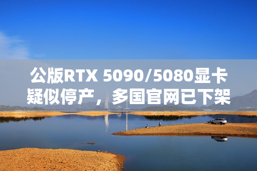 公版RTX 5090/5080显卡疑似停产，多国官网已下架