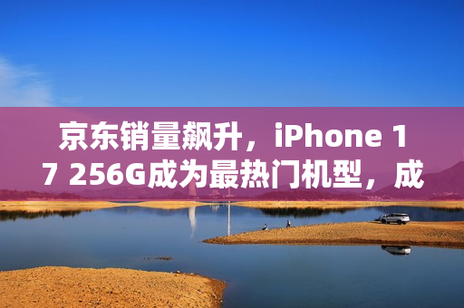京东销量飙升，iPhone 17 256G成为最热门机型，成交量同比显著超越前代