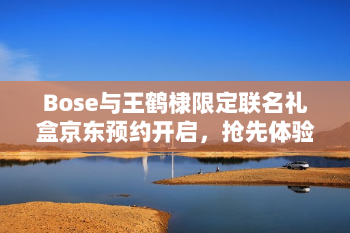 Bose与王鹤棣限定联名礼盒京东预约开启，抢先体验尝鲜特权