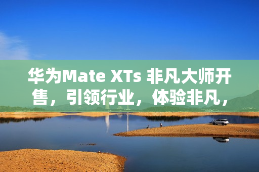 华为Mate XTs 非凡大师开售,引领行业,体验非凡,价格17999元起 华为Mate XTs 非凡大师开售,引领行业,体验非凡,价格17999元起
