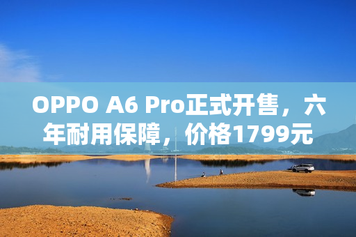 OPPO A6 Pro正式开售，六年耐用保障，价格1799元起