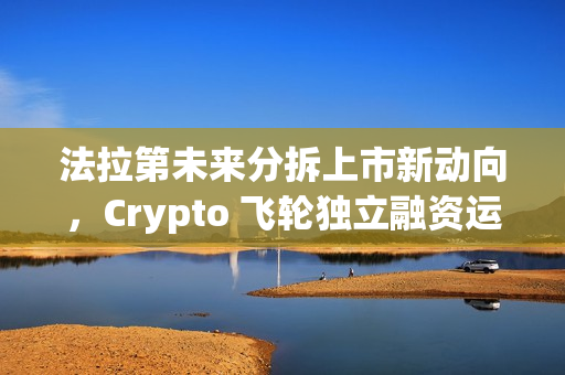 法拉第未来分拆上市新动向，Crypto 飞轮独立融资运转启动