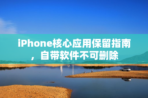 iPhone核心应用保留指南，自带软件不可删除