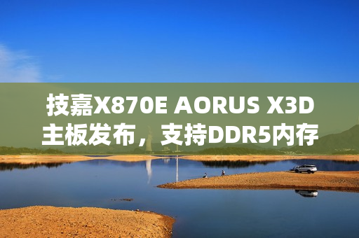 技嘉X870E AORUS X3D主板发布，支持DDR5内存，游戏性能提升高达25%
