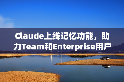 Claude上线记忆功能，助力Team和Enterprise用户协作更高效