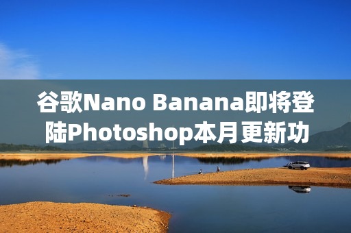 谷歌Nano Banana即将登陆Photoshop本月更新功能