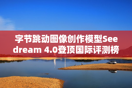 字节跳动图像创作模型Seedream 4.0登顶国际评测榜首